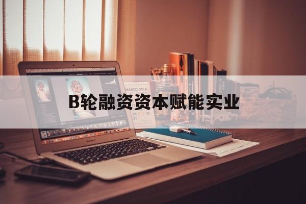 济宁市B轮融资资本赋能实业(b轮融资公司值得工作吗)